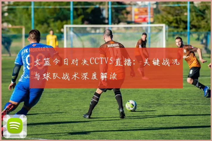 女篮今日对决CCTV5直播：关键战况与球队战术深度解读