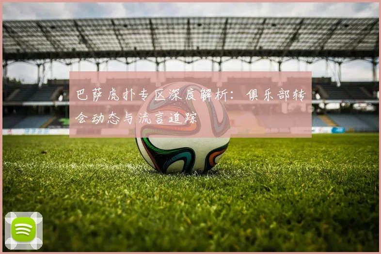 巴萨虎扑专区深度解析：俱乐部转会动态与流言追踪