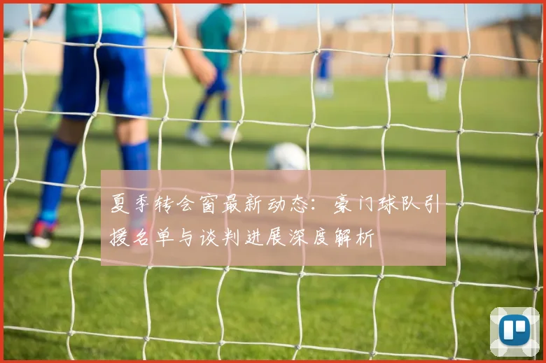 夏季转会窗最新动态：豪门球队引援名单与谈判进展深度解析