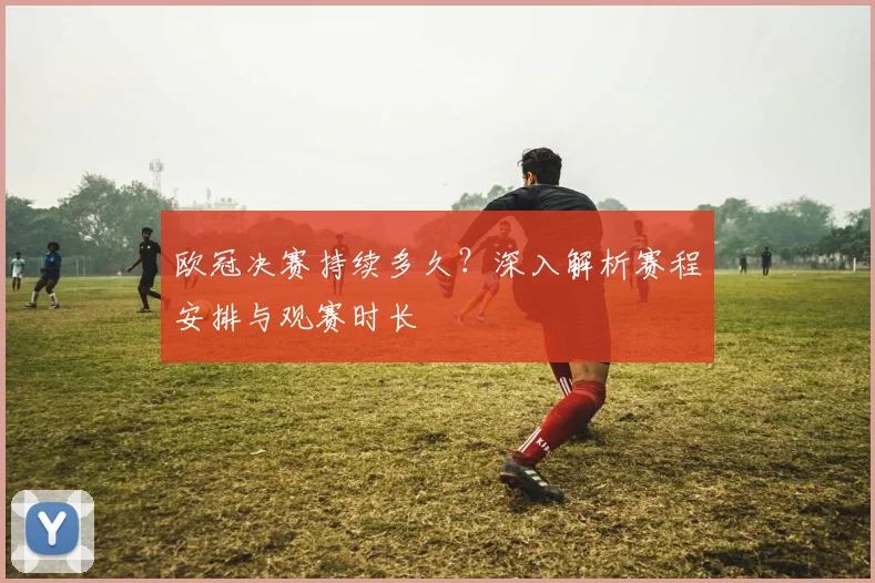 欧冠决赛持续多久?深入解析赛程安排与观赛时长