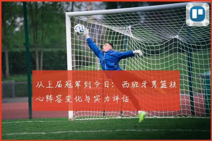 从上届冠军到今日：西班牙男篮核心阵容变化与实力评估