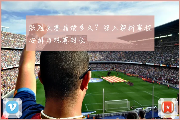 欧冠决赛持续多久？深入解析赛程安排与观赛时长