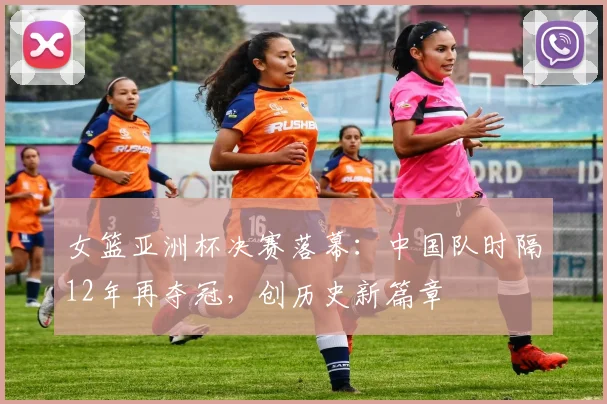 女篮亚洲杯决赛落幕：中国队时隔12年再夺冠，创历史新篇章